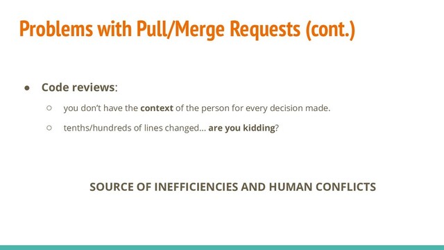 Problems with Pull/Merge Requests (cont.)
● Code reviews:
○ you don’t have the context of the person for every decision made.
○ tenths/hundreds of lines changed... are you kidding?
SOURCE OF INEFFICIENCIES AND HUMAN CONFLICTS
