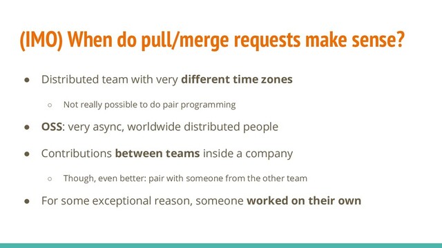 (IMO) When do pull/merge requests make sense?
● Distributed team with very diﬀerent time zones
○ Not really possible to do pair programming
● OSS: very async, worldwide distributed people
● Contributions between teams inside a company
○ Though, even better: pair with someone from the other team
● For some exceptional reason, someone worked on their own

