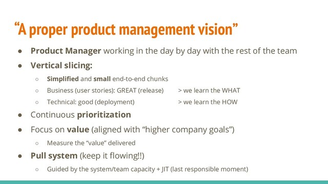“A proper product management vision”
● Product Manager working in the day by day with the rest of the team
● Vertical slicing:
○ Simpliﬁed and small end-to-end chunks
○ Business (user stories): GREAT (release) > we learn the WHAT
○ Technical: good (deployment) > we learn the HOW
● Continuous prioritization
● Focus on value (aligned with “higher company goals”)
○ Measure the “value” delivered
● Pull system (keep it ﬂowing!!)
○ Guided by the system/team capacity + JIT (last responsible moment)
