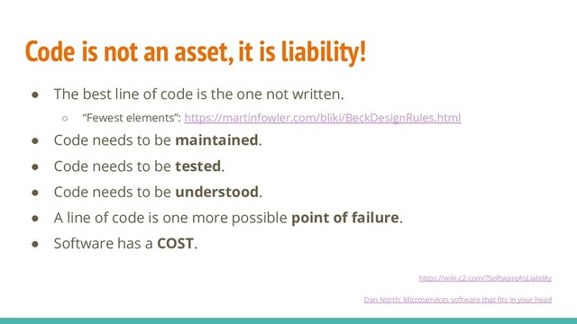 Code is not an asset, it is liability!
● The best line of code is the one not written.
○ “Fewest elements”: https://martinfowler.com/bliki/BeckDesignRules.html
● Code needs to be maintained.
● Code needs to be tested.
● Code needs to be understood.
● A line of code is one more possible point of failure.
● Software has a COST.
https://wiki.c2.com/?SoftwareAsLiability
Dan North: Microservices software that ﬁts in your head
