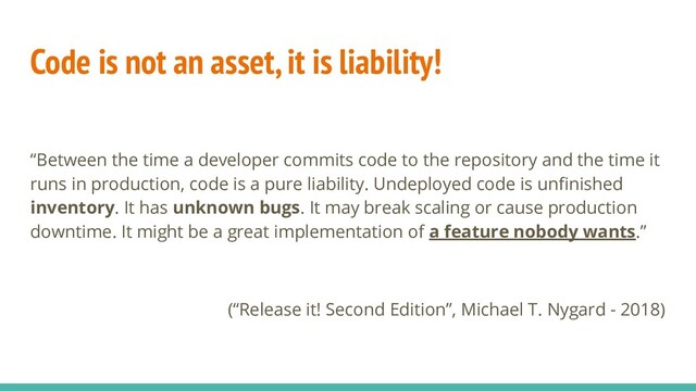 Code is not an asset, it is liability!
“Between the time a developer commits code to the repository and the time it
runs in production, code is a pure liability. Undeployed code is unﬁnished
inventory. It has unknown bugs. It may break scaling or cause production
downtime. It might be a great implementation of a feature nobody wants.”
(“Release it! Second Edition”, Michael T. Nygard - 2018)
