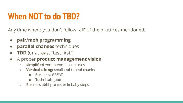 When NOT to do TBD?
Any time where you don’t follow “all” of the practices mentioned:
● pair/mob programming
● parallel changes techniques
● TDD (or at least “test ﬁrst”)
● A proper product management vision
○ Simpliﬁed end-to-end “user stories”
○ Vertical slicing: small end-to-end chunks
■ Business: GREAT
■ Technical: good
○ Business ability to move in baby steps
