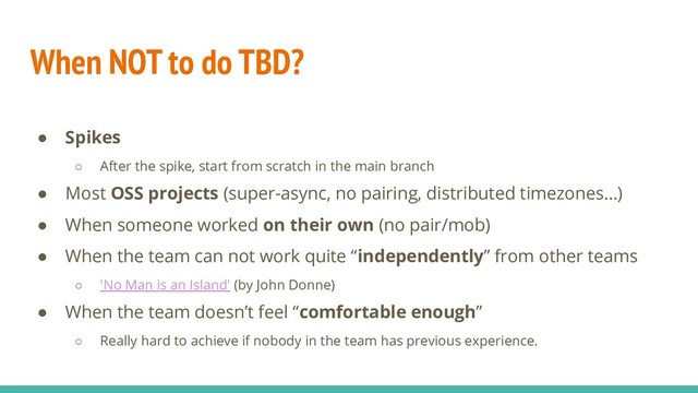 When NOT to do TBD?
● Spikes
○ After the spike, start from scratch in the main branch
● Most OSS projects (super-async, no pairing, distributed timezones…)
● When someone worked on their own (no pair/mob)
● When the team can not work quite “independently” from other teams
○ 'No Man is an Island' (by John Donne)
● When the team doesn’t feel “comfortable enough”
○ Really hard to achieve if nobody in the team has previous experience.
