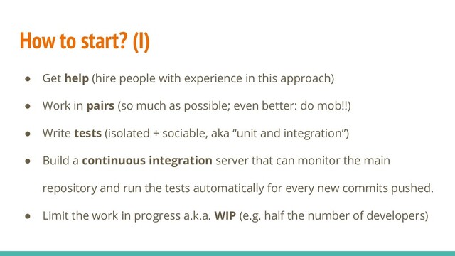 How to start? (I)
● Get help (hire people with experience in this approach)
● Work in pairs (so much as possible; even better: do mob!!)
● Write tests (isolated + sociable, aka “unit and integration”)
● Build a continuous integration server that can monitor the main
repository and run the tests automatically for every new commits pushed.
● Limit the work in progress a.k.a. WIP (e.g. half the number of developers)
