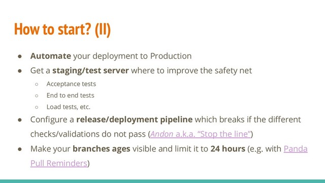 How to start? (II)
● Automate your deployment to Production
● Get a staging/test server where to improve the safety net
○ Acceptance tests
○ End to end tests
○ Load tests, etc.
● Conﬁgure a release/deployment pipeline which breaks if the diﬀerent
checks/validations do not pass (Andon a.k.a. “Stop the line”)
● Make your branches ages visible and limit it to 24 hours (e.g. with Panda
Pull Reminders)
