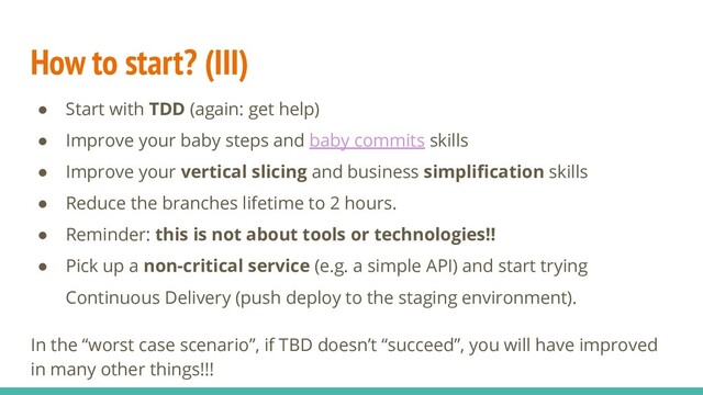 How to start? (III)
● Start with TDD (again: get help)
● Improve your baby steps and baby commits skills
● Improve your vertical slicing and business simpliﬁcation skills
● Reduce the branches lifetime to 2 hours.
● Reminder: this is not about tools or technologies!!
● Pick up a non-critical service (e.g. a simple API) and start trying
Continuous Delivery (push deploy to the staging environment).
In the “worst case scenario”, if TBD doesn’t “succeed”, you will have improved
in many other things!!!
