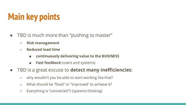Main key points
● TBD is much more than “pushing to master”
○ Risk management
○ Reduced lead time
■ continuously delivering value to the BUSINESS
■ Fast feedback (users and systems)
● TBD is a great excuse to detect many ineﬃciencies:
○ why wouldn’t you be able to start working like that?
○ What should be “ﬁxed” or “improved” to achieve it?
○ Everything is “connected”!! (systems thinking)
