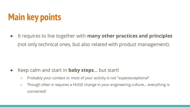 Main key points
● It requires to live together with many other practices and principles
(not only technical ones, but also related with product management).
● Keep calm and start in baby steps… but start!
○ Probably your context or most of your activity is not “superexceptional”
○ Though often it requires a HUGE change in your engineering culture… everything is
connected!
