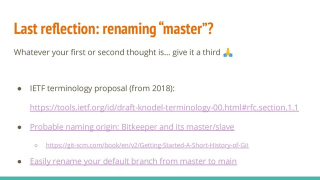 Last reﬂection: renaming “master”?
Whatever your ﬁrst or second thought is… give it a third 
● IETF terminology proposal (from 2018):
https://tools.ietf.org/id/draft-knodel-terminology-00.html#rfc.section.1.1
● Probable naming origin: Bitkeeper and its master/slave
○ https://git-scm.com/book/en/v2/Getting-Started-A-Short-History-of-Git
● Easily rename your default branch from master to main
