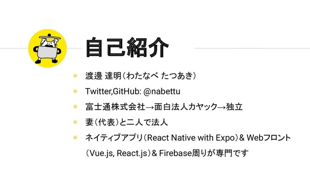 ◉ 渡邊 達明（わたなべ たつあき）
◉ Twitter,GitHub: @nabettu
◉ 富士通株式会社→面白法人カヤック→独立
◉ 妻（代表）と二人で法人
◉ ネイティブアプリ（React Native with Expo）& Webフロント
（Vue.js, React.js）& Firebase周りが専門です
自己紹介
