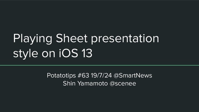 Playing Sheet presentation
style on iOS 13
Potatotips #63 19/7/24 @SmartNews
Shin Yamamoto @scenee
