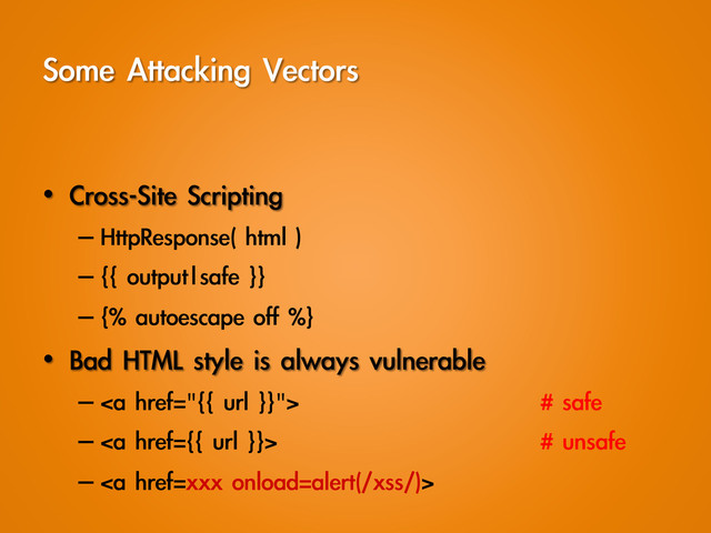 Some	 Attacking	 Vectors
•  Cross-Site	 Scripting
– HttpResponse(	 html	 )
– {{	 output|safe	 }}
– {%	 autoescape	 off	 %}
•  Bad	 HTML	 style	 is	 always	 vulnerable
– <a href="{{%09%20url%09%20}}">    #	 safe
– </a><a href="{{">    #	 unsafe
– </a><a href="xxx">
</a>