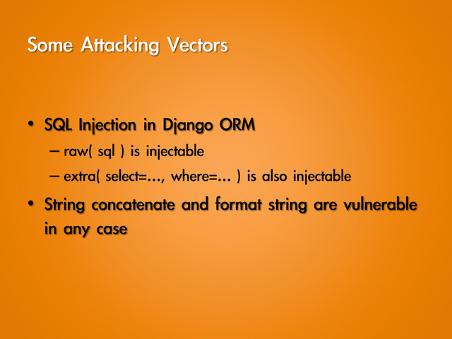 Some	 Attacking	 Vectors
•  SQL	 Injection	 in	 Django	 ORM
– raw(	 sql	 )	 is	 injectable	 
– extra(	 select=…,	 where=…	 )	 is	 also	 injectable
•  String	 concatenate	 and	 format	 string	 are	 vulnerable	 
in	 any	 case
