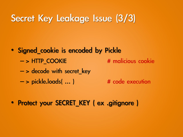 Secret	 Key	 Leakage	 Issue	 (3/3)
•  Signed_cookie	 is	 encoded	 by	 Pickle
– >	 HTTP_COOKIE	   	 	 #	 malicious	 cookie
– >	 decode	 with	 secret_key
– >	 pickle.loads(	 …	 )  	 	 #	 code	 execution
•  Protect	 your	 SECRET_KEY	 (	 ex	 .gitignore	 )
