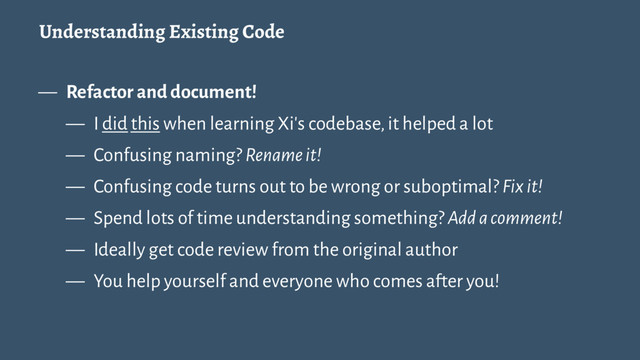 Understanding Existing Code
— Refactor and document!
— I did this when learning Xi's codebase, it helped a lot
— Confusing naming? Rename it!
— Confusing code turns out to be wrong or suboptimal? Fix it!
— Spend lots of time understanding something? Add a comment!
— Ideally get code review from the original author
— You help yourself and everyone who comes after you!

