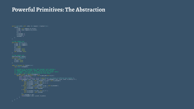 Powerful Primitives: The Abstraction
pub fn zip<'a>(&'a self, other: &'a Subset) -> ZipIter<'a> {
ZipIter {
a_segs: self.segments.as_slice(),
b_segs: other.segments.as_slice(),
a_i: 0,
b_i: 0,
a_consumed: 0,
b_consumed: 0,
consumed: 0,
}
}
/// See `Subset::zip`
pub struct ZipIter<'a> {
a_segs: &'a [Segment],
b_segs: &'a [Segment],
a_i: usize,
b_i: usize,
a_consumed: usize,
b_consumed: usize,
pub consumed: usize,
}
/// See `Subset::zip`
#[derive(Clone, Debug)]
pub struct ZipSegment {
len: usize,
a_count: usize,
b_count: usize,
}
impl<'a> Iterator for ZipIter<'a> {
type Item = ZipSegment;
/// Consume as far as possible from `self.consumed` until reaching a
/// segment boundary in either `Subset`, and return the resulting
/// `ZipSegment`. Will panic if it reaches the end of one `Subset` before
/// the other, that is when they have different total length.
fn next(&mut self) -> Option {
match (self.a_segs.get(self.a_i), self.b_segs.get(self.b_i)) {
(None, None) => None,
(None, Some(_)) | (Some(_), None) => panic!("can't zip Subsets of different base lengths."),
(Some(&Segment {len: a_len, count: a_count}), Some(&Segment {len: b_len, count: b_count})) => {
let len = if a_len + self.a_consumed == b_len + self.b_consumed {
self.a_consumed += a_len; self.a_i += 1;
self.b_consumed += b_len; self.b_i += 1;
self.a_consumed - self.consumed
} else if a_len + self.a_consumed < b_len + self.b_consumed {
self.a_consumed += a_len; self.a_i += 1;
self.a_consumed - self.consumed
} else {
self.b_consumed += b_len; self.b_i += 1;
self.b_consumed - self.consumed
};
self.consumed += len;
Some(ZipSegment {len, a_count, b_count})
}
}
}
}
