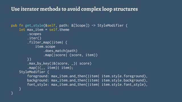 Use iterator methods to avoid complex loop structures
pub fn get_style(&self, path: &[Scope]) -> StyleModifier {
let max_item = self.theme
.scopes
.iter()
.filter_map(|item| {
item.scope
.does_match(path)
.map(|score| (score, item))
})
.max_by_key(|&(score, _)| score)
.map(|(_, item)| item);
StyleModifier {
foreground: max_item.and_then(|item| item.style.foreground),
background: max_item.and_then(|item| item.style.background),
font_style: max_item.and_then(|item| item.style.font_style),
}
}
