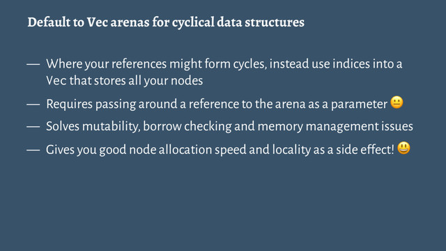 Default to Vec arenas for cyclical data structures
— Where your references might form cycles, instead use indices into a
Vec that stores all your nodes
— Requires passing around a reference to the arena as a parameter !
— Solves mutability, borrow checking and memory management issues
— Gives you good node allocation speed and locality as a side effect! "
