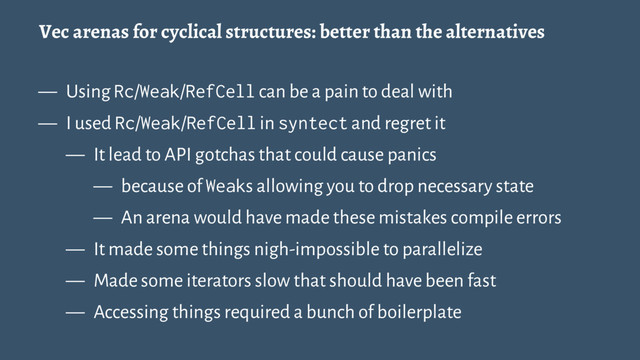 Vec arenas for cyclical structures: better than the alternatives
— Using Rc/Weak/RefCell can be a pain to deal with
— I used Rc/Weak/RefCell in syntect and regret it
— It lead to API gotchas that could cause panics
— because of Weaks allowing you to drop necessary state
— An arena would have made these mistakes compile errors
— It made some things nigh-impossible to parallelize
— Made some iterators slow that should have been fast
— Accessing things required a bunch of boilerplate
