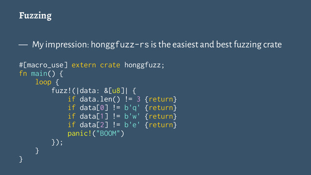 Fuzzing
— My impression: honggfuzz-rs is the easiest and best fuzzing crate
#[macro_use] extern crate honggfuzz;
fn main() {
loop {
fuzz!(|data: &[u8]| {
if data.len() != 3 {return}
if data[0] != b'q' {return}
if data[1] != b'w' {return}
if data[2] != b'e' {return}
panic!("BOOM")
});
}
}
