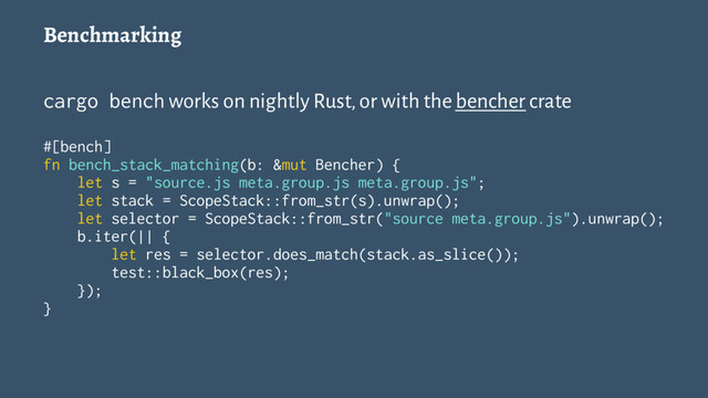 Benchmarking
cargo bench works on nightly Rust, or with the bencher crate
#[bench]
fn bench_stack_matching(b: &mut Bencher) {
let s = "source.js meta.group.js meta.group.js";
let stack = ScopeStack::from_str(s).unwrap();
let selector = ScopeStack::from_str("source meta.group.js").unwrap();
b.iter(|| {
let res = selector.does_match(stack.as_slice());
test::black_box(res);
});
}
