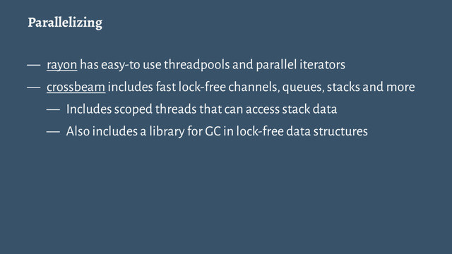 Parallelizing
— rayon has easy-to use threadpools and parallel iterators
— crossbeam includes fast lock-free channels, queues, stacks and more
— Includes scoped threads that can access stack data
— Also includes a library for GC in lock-free data structures
