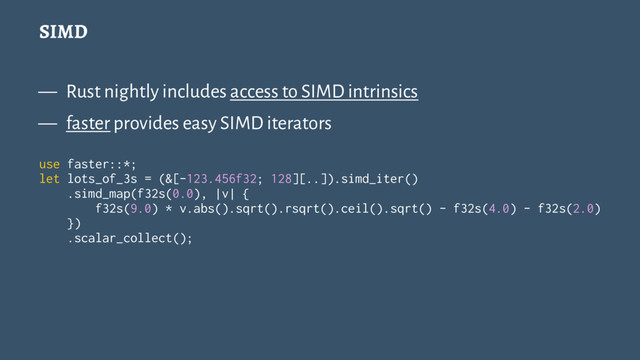 SIMD
— Rust nightly includes access to SIMD intrinsics
— faster provides easy SIMD iterators
use faster::*;
let lots_of_3s = (&[-123.456f32; 128][..]).simd_iter()
.simd_map(f32s(0.0), |v| {
f32s(9.0) * v.abs().sqrt().rsqrt().ceil().sqrt() - f32s(4.0) - f32s(2.0)
})
.scalar_collect();

