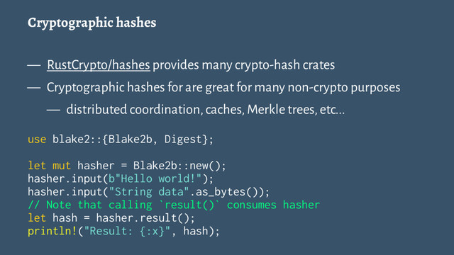 Cryptographic hashes
— RustCrypto/hashes provides many crypto-hash crates
— Cryptographic hashes for are great for many non-crypto purposes
— distributed coordination, caches, Merkle trees, etc...
use blake2::{Blake2b, Digest};
let mut hasher = Blake2b::new();
hasher.input(b"Hello world!");
hasher.input("String data".as_bytes());
// Note that calling `result()` consumes hasher
let hash = hasher.result();
println!("Result: {:x}", hash);
