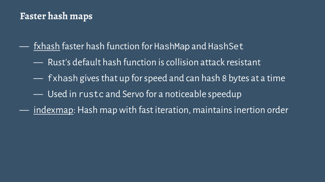 Faster hash maps
— fxhash faster hash function for HashMap and HashSet
— Rust's default hash function is collision attack resistant
— fxhash gives that up for speed and can hash 8 bytes at a time
— Used in rustc and Servo for a noticeable speedup
— indexmap: Hash map with fast iteration, maintains inertion order

