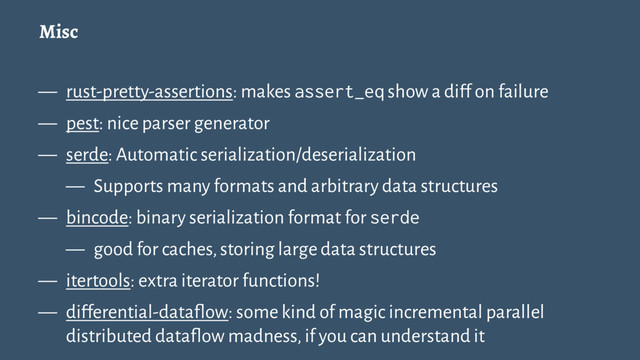 Misc
— rust-pretty-assertions: makes assert_eq show a diff on failure
— pest: nice parser generator
— serde: Automatic serialization/deserialization
— Supports many formats and arbitrary data structures
— bincode: binary serialization format for serde
— good for caches, storing large data structures
— itertools: extra iterator functions!
— differential-dataflow: some kind of magic incremental parallel
distributed dataflow madness, if you can understand it
