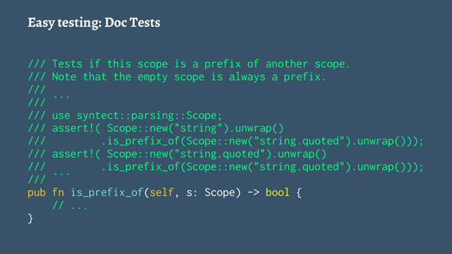 Easy testing: Doc Tests
/// Tests if this scope is a prefix of another scope.
/// Note that the empty scope is always a prefix.
///
/// ```
/// use syntect::parsing::Scope;
/// assert!( Scope::new("string").unwrap()
/// .is_prefix_of(Scope::new("string.quoted").unwrap()));
/// assert!( Scope::new("string.quoted").unwrap()
/// .is_prefix_of(Scope::new("string.quoted").unwrap()));
/// ```
pub fn is_prefix_of(self, s: Scope) -> bool {
// ...
}
