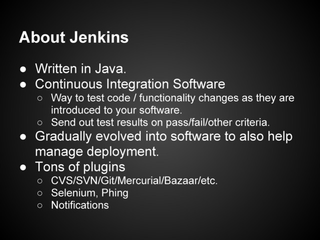 About Jenkins
● Written in Java.
● Continuous Integration Software
○ Way to test code / functionality changes as they are
introduced to your software.
○ Send out test results on pass/fail/other criteria.
● Gradually evolved into software to also help
manage deployment.
● Tons of plugins
○ CVS/SVN/Git/Mercurial/Bazaar/etc.
○ Selenium, Phing
○ Notifications
