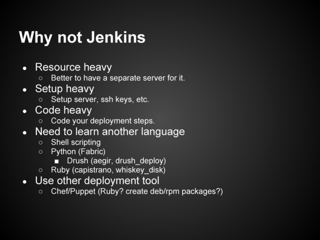 Why not Jenkins
● Resource heavy
○ Better to have a separate server for it.
● Setup heavy
○ Setup server, ssh keys, etc.
● Code heavy
○ Code your deployment steps.
● Need to learn another language
○ Shell scripting
○ Python (Fabric)
■ Drush (aegir, drush_deploy)
○ Ruby (capistrano, whiskey_disk)
● Use other deployment tool
○ Chef/Puppet (Ruby? create deb/rpm packages?)
