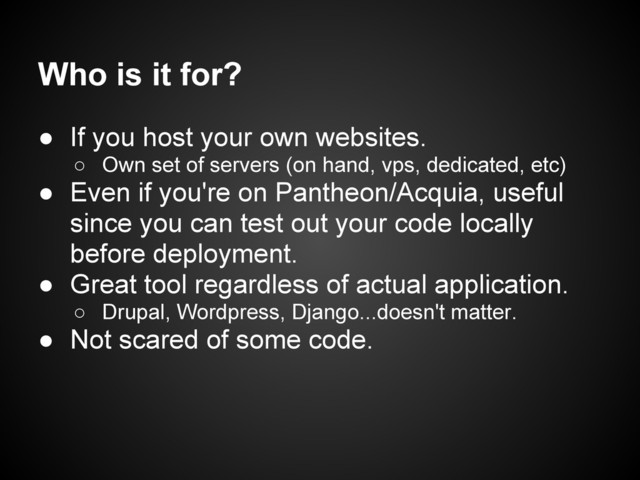 Who is it for?
● If you host your own websites.
○ Own set of servers (on hand, vps, dedicated, etc)
● Even if you're on Pantheon/Acquia, useful
since you can test out your code locally
before deployment.
● Great tool regardless of actual application.
○ Drupal, Wordpress, Django...doesn't matter.
● Not scared of some code.
