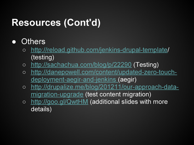Resources (Cont'd)
● Others
○ http://reload.github.com/jenkins-drupal-template/
(testing)
○ http://sachachua.com/blog/p/22290 (Testing)
○ http://danepowell.com/content/updated-zero-touch-
deployment-aegir-and-jenkins (aegir)
○ http://drupalize.me/blog/201211/our-approach-data-
migration-upgrade (test content migration)
○ http://goo.gl/QwtHM (additional slides with more
details)
