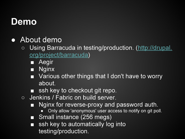 Demo
● About demo
○ Using Barracuda in testing/production. (http://drupal.
org/project/barracuda)
■ Aegir
■ Nginx
■ Various other things that I don't have to worry
about.
■ ssh key to checkout git repo.
○ Jenkins / Fabric on build server.
■ Nginx for reverse-proxy and password auth.
● Only allow 'anonymous' user access to notify on git poll.
■ Small instance (256 megs)
■ ssh key to automatically log into
testing/production.
