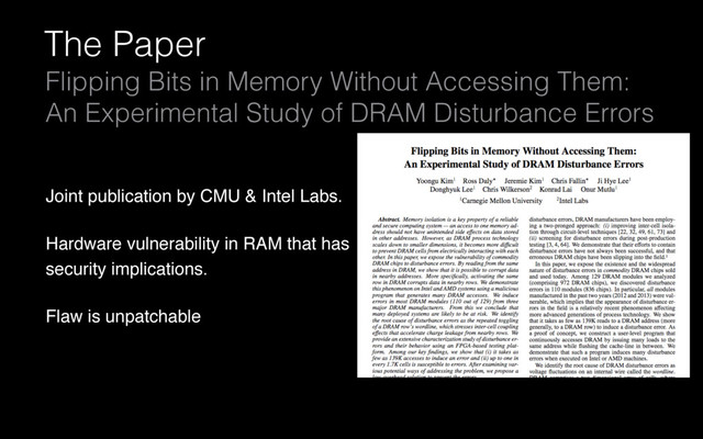 The Paper
Flipping Bits in Memory Without Accessing Them:
An Experimental Study of DRAM Disturbance Errors
Joint publication by CMU & Intel Labs.
Hardware vulnerability in RAM that has
security implications.
Flaw is unpatchable
