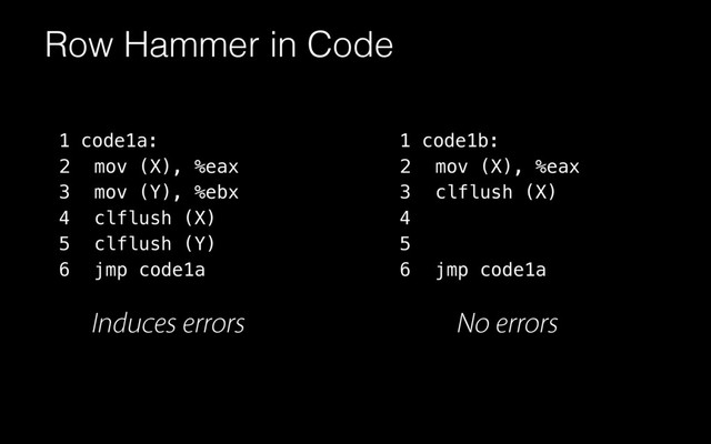 Row Hammer in Code
code1a:
mov (X), %eax
mov (Y), %ebx
clflush (X)
clflush (Y)
jmp code1a
1
2
3
4
5
6
1
2
3
4
5
6
code1b:
mov (X), %eax
clflush (X)
jmp code1a
Induces errors No errors
