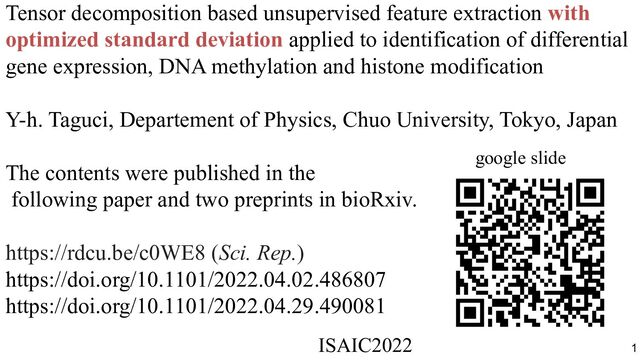 Tensor decomposition based unsupervised feature extraction with
optimized standard deviation applied to identification of differential
gene expression, DNA methylation and histone modification
Y-h. Taguci, Departement of Physics, Chuo University, Tokyo, Japan
The contents were published in the
following paper and two preprints in bioRxiv.
https://rdcu.be/c0WE8 (Sci. Rep.)
https://doi.org/10.1101/2022.04.02.486807
https://doi.org/10.1101/2022.04.29.490081
google slide
ISAIC2022　　　　　　　　　　　　　　　　　　　　　　　　　　　　　
1
