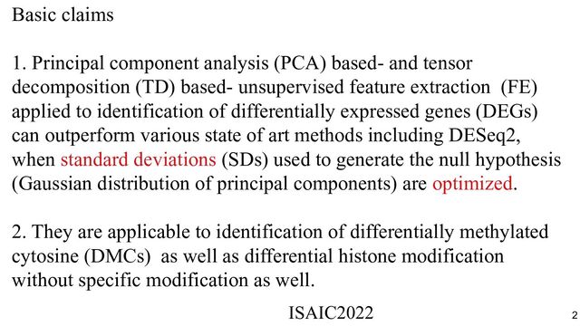 Basic claims
1. Principal component analysis (PCA) based- and tensor
decomposition (TD) based- unsupervised feature extraction (FE)
applied to identification of differentially expressed genes (DEGs)
can outperform various state of art methods including DESeq2,
when standard deviations (SDs) used to generate the null hypothesis
(Gaussian distribution of principal components) are optimized.
2. They are applicable to identification of differentially methylated
cytosine (DMCs) as well as differential histone modification
without specific modification as well.
ISAIC2022　　　　　　　　　　　　　　　　　　　　　　　　　　　　　
2
