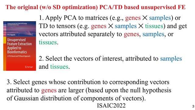 The original (w/o SD optimization) PCA/TD based unsupervised FE
1. Apply PCA to matrices (e.g., genes ⨉ samples) or
TD to tensors (e.g. genes ⨉ samples ⨉ tissues) and get
vectors attributed separately to genes, samples, or
tissues.
2. Select the vectors of interest, attributed to samples
and tissues.
3. Select genes whose contribution to corresponding vectors
attributed to genes are larger (based upon the null hypothesis
of Gaussian distribution of components of vectors).
ISAIC2022　　　　　　　　　　　　　　　　　　　　　　　　　　　　　
3

