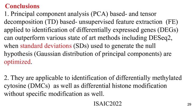Conclusions
1. Principal component analysis (PCA) based- and tensor
decomposition (TD) based- unsupervised feature extraction (FE)
applied to identification of differentially expressed genes (DEGs)
can outperform various state of art methods including DESeq2,
when standard deviations (SDs) used to generate the null
hypothesis (Gaussian distribution of principal components) are
optimized.
2. They are applicable to identification of differentially methylated
cytosine (DMCs) as well as differential histone modification
without specific modification as well.
ISAIC2022　　　　　　　　　　　　　　　　　　　　　　　　　　　　　
29
