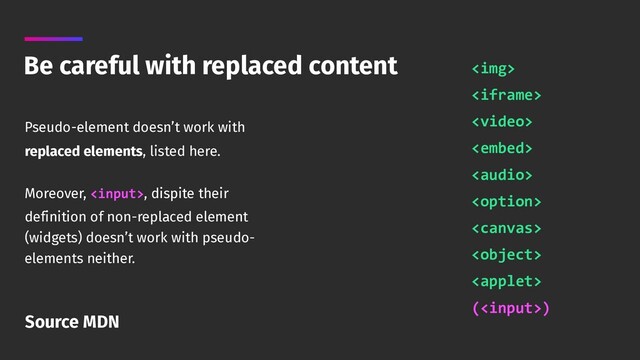 Be careful with replaced content
Pseudo-element doesn’t work with
replaced elements, listed here.
Moreover, , dispite their
definition of non-replaced element
(widgets) doesn’t work with pseudo-
elements neither.
<img> 
 
 
 
 
 
 
 
 
()
Source MDN
