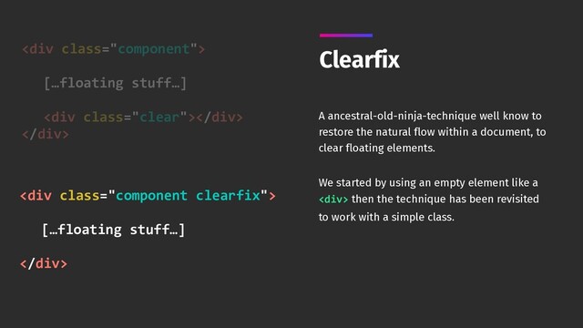 <div class="component"> 
[…floating stuff…] 
<div class="clear"></div>
</div>
Clearfix
A ancestral-old-ninja-technique well know to
restore the natural flow within a document, to
clear floating elements.
We started by using an empty element like a
<div> then the technique has been revisited
to work with a simple class.
<div class="component clearfix"> 
[…floating stuff…] 
</div>
</div>