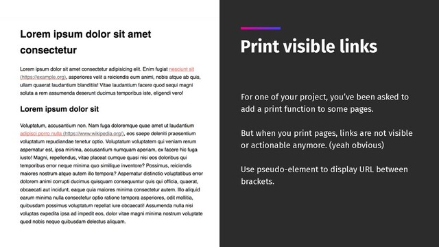 Print visible links
For one of your project, you’ve been asked to
add a print function to some pages.
But when you print pages, links are not visible
or actionable anymore. (yeah obvious)
Use pseudo-element to display URL between
brackets.
