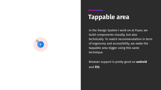 Tappable area
In the Design System I work on at Foyer, we
build components visually, but also
technically. To match recommendation in term
of ergonomy and accessibility, we make the
tappable area bigger using this same
technique.
Browser support is pretty good on android
and iOS.

