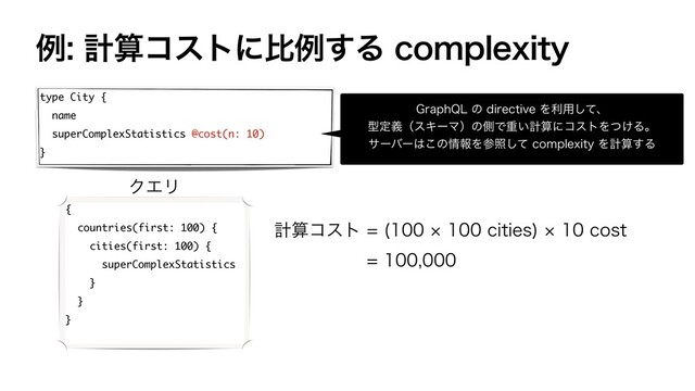 ྫܭࢉίετʹൺྫ͢ΔDPNQMFYJUZ
type City {
name
superComplexStatistics @cost(n: 10)
}
(SBQI2-ͷEJSFDUJWFΛར༻ͯ͠ɺ
ܕఆٛʢεΩʔϚʣͷଆͰॏ͍ܭࢉʹίετΛ͚ͭΔɻ
αʔόʔ͸͜ͷ৘ใΛࢀরͯ͠DPNQMFYJUZΛܭࢉ͢Δ
{
countries(first: 100) {
cities(first: 100) {
superComplexStatistics
}
}
}
ܭࢉίετ ºDJUJFT
ºDPTU

ΫΤϦ
