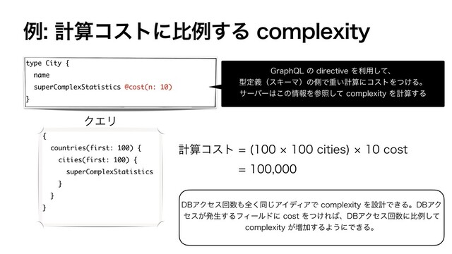 ྫܭࢉίετʹൺྫ͢ΔDPNQMFYJUZ
type City {
name
superComplexStatistics @cost(n: 10)
}
(SBQI2-ͷEJSFDUJWFΛར༻ͯ͠ɺ
ܕఆٛʢεΩʔϚʣͷଆͰॏ͍ܭࢉʹίετΛ͚ͭΔɻ
αʔόʔ͸͜ͷ৘ใΛࢀরͯ͠DPNQMFYJUZΛܭࢉ͢Δ
{
countries(first: 100) {
cities(first: 100) {
superComplexStatistics
}
}
}
ܭࢉίετ ºDJUJFT
ºDPTU

ΫΤϦ
%#ΞΫηεճ਺΋શ͘ಉ͡ΞΠσΟΞͰDPNQMFYJUZΛઃܭͰ͖Δɻ%#ΞΫ
ηε͕ൃੜ͢ΔϑΟʔϧυʹDPTUΛ͚ͭΕ͹ɺ%#ΞΫηεճ਺ʹൺྫͯ͠
DPNQMFYJUZ͕૿Ճ͢ΔΑ͏ʹͰ͖Δɻ
