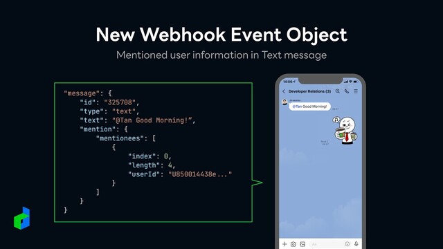 New Webhook Event Object
Mentioned user information in Text message
"message": {


"id": "325708",


"type": "text",


"text": "@Tan Good Morning!”,


"mention": {


"mentionees": [


{


"index": 0,


"length": 4,


"userId": "U850014438e
...
"


}


]


}


}


